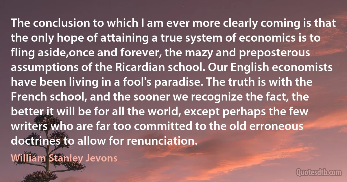 The conclusion to which I am ever more clearly coming is that the only hope of attaining a true system of economics is to fling aside,once and forever, the mazy and preposterous assumptions of the Ricardian school. Our English economists have been living in a fool's paradise. The truth is with the French school, and the sooner we recognize the fact, the better it will be for all the world, except perhaps the few writers who are far too committed to the old erroneous doctrines to allow for renunciation. (William Stanley Jevons)