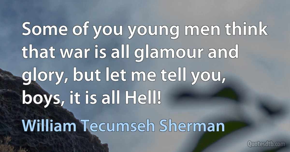 Some of you young men think that war is all glamour and glory, but let me tell you, boys, it is all Hell! (William Tecumseh Sherman)