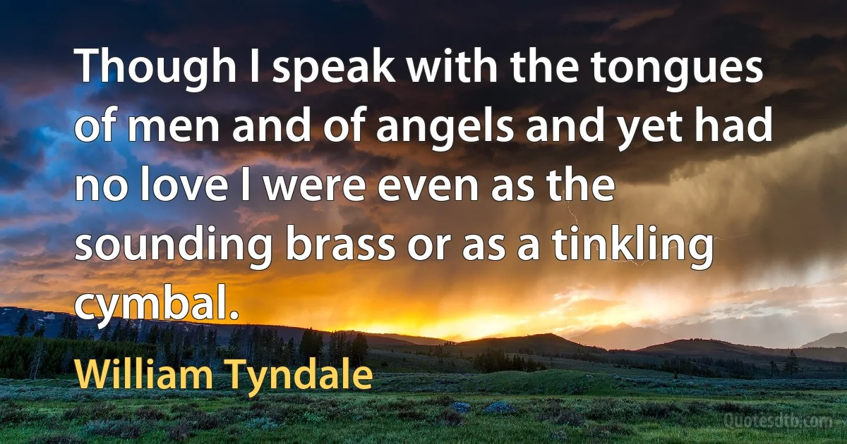 Though I speak with the tongues of men and of angels and yet had no love I were even as the sounding brass or as a tinkling cymbal. (William Tyndale)