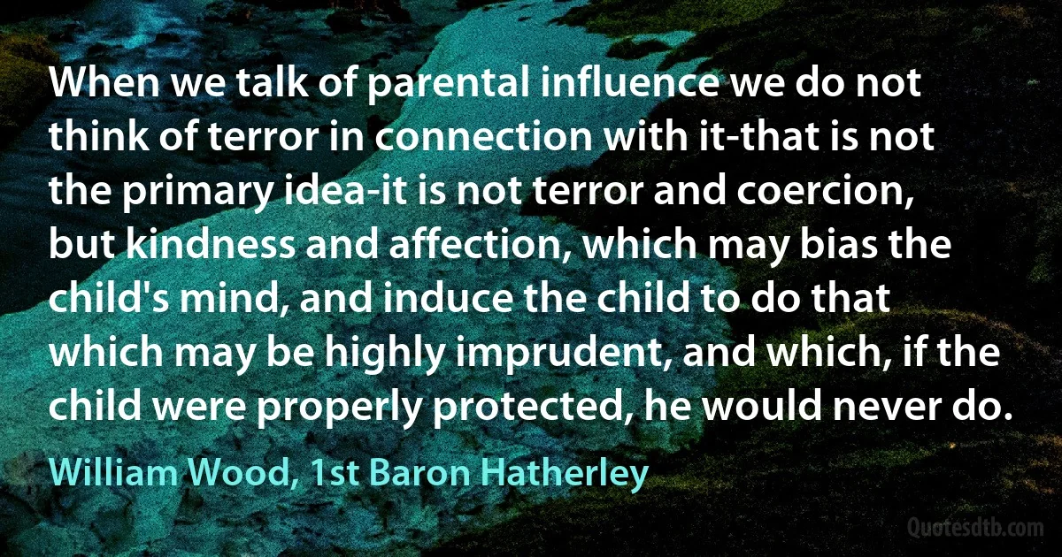 When we talk of parental influence we do not think of terror in connection with it-that is not the primary idea-it is not terror and coercion, but kindness and affection, which may bias the child's mind, and induce the child to do that which may be highly imprudent, and which, if the child were properly protected, he would never do. (William Wood, 1st Baron Hatherley)