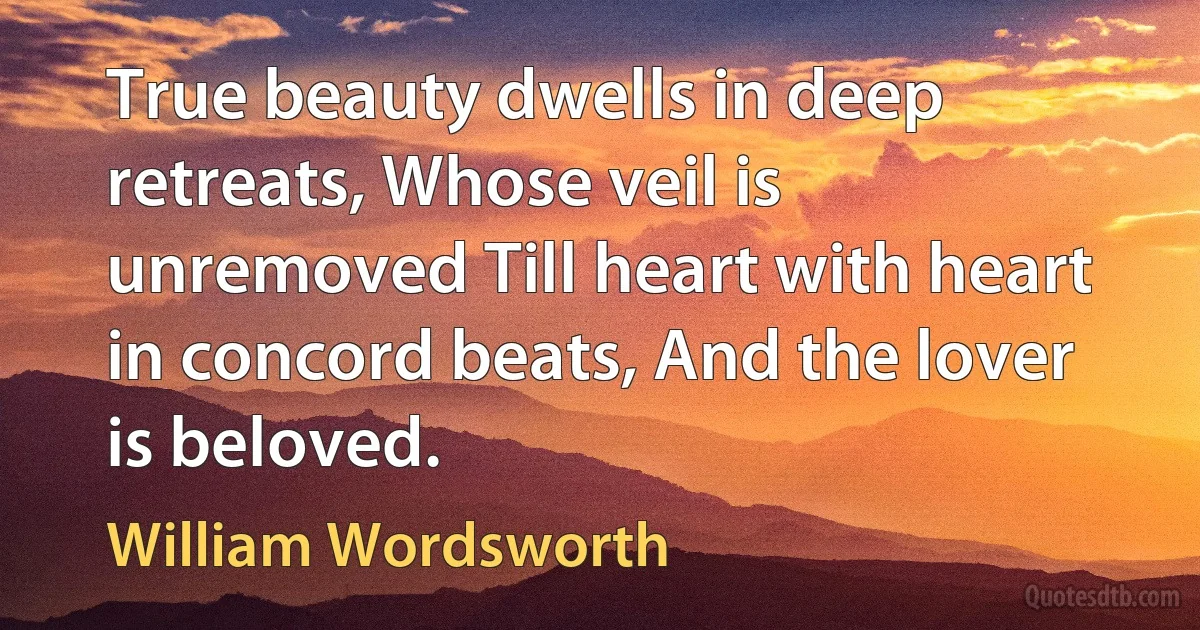 True beauty dwells in deep retreats, Whose veil is unremoved Till heart with heart in concord beats, And the lover is beloved. (William Wordsworth)