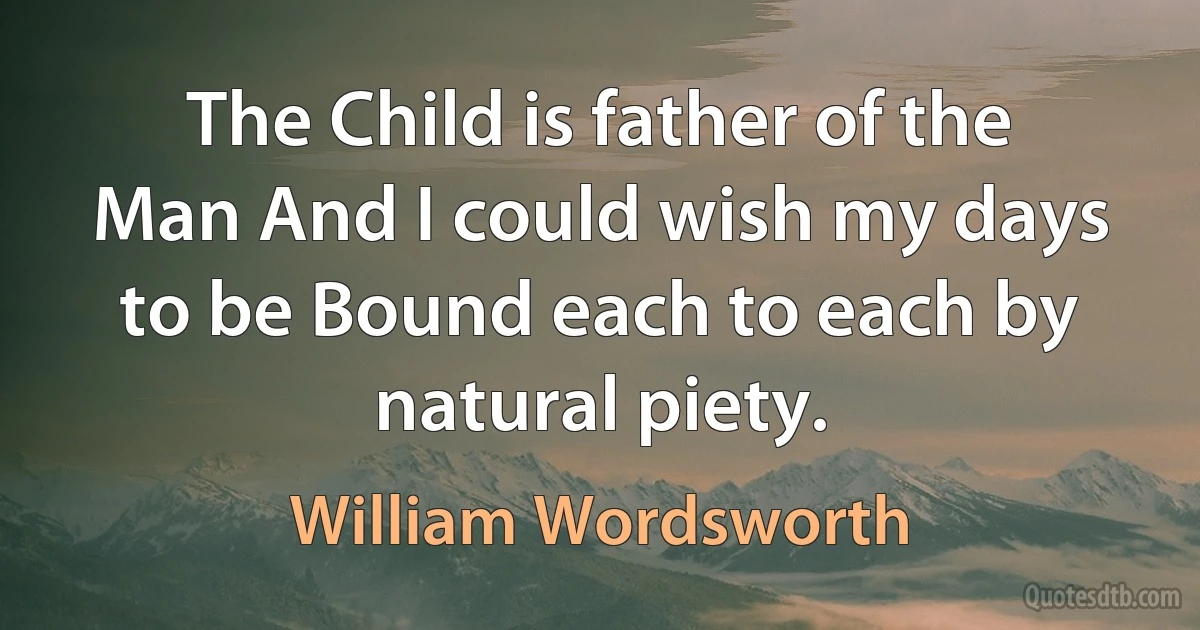 The Child is father of the Man And I could wish my days to be Bound each to each by natural piety. (William Wordsworth)