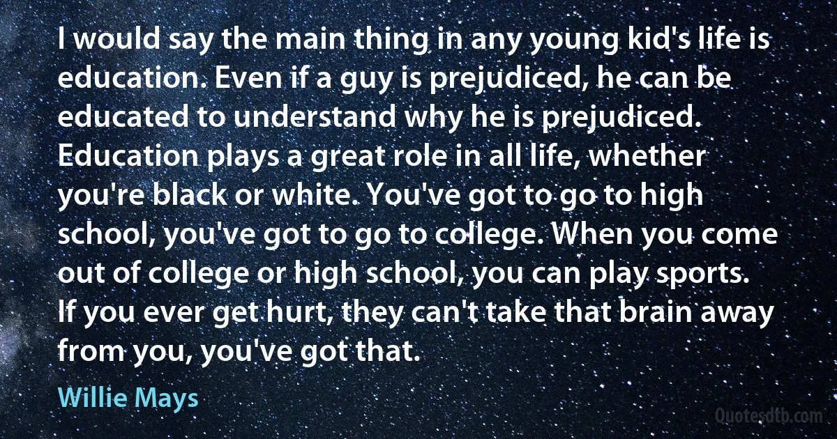 I would say the main thing in any young kid's life is education. Even if a guy is prejudiced, he can be educated to understand why he is prejudiced. Education plays a great role in all life, whether you're black or white. You've got to go to high school, you've got to go to college. When you come out of college or high school, you can play sports. If you ever get hurt, they can't take that brain away from you, you've got that. (Willie Mays)