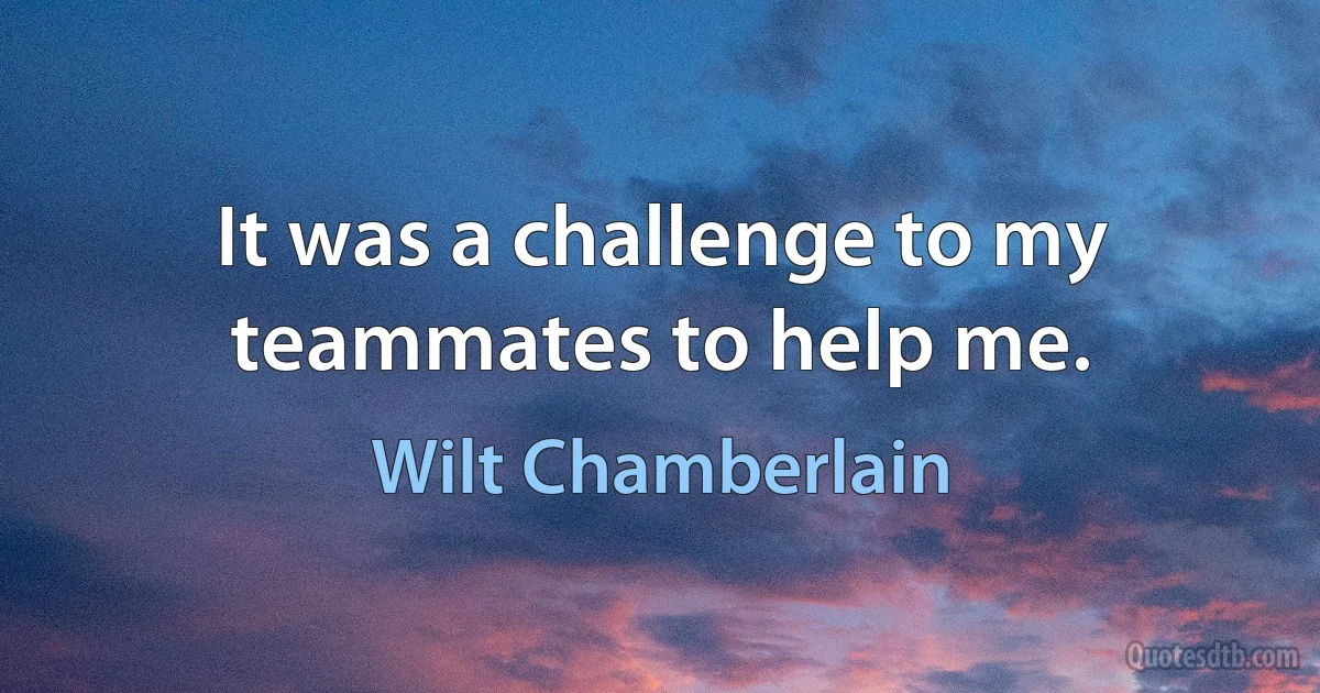 It was a challenge to my teammates to help me. (Wilt Chamberlain)