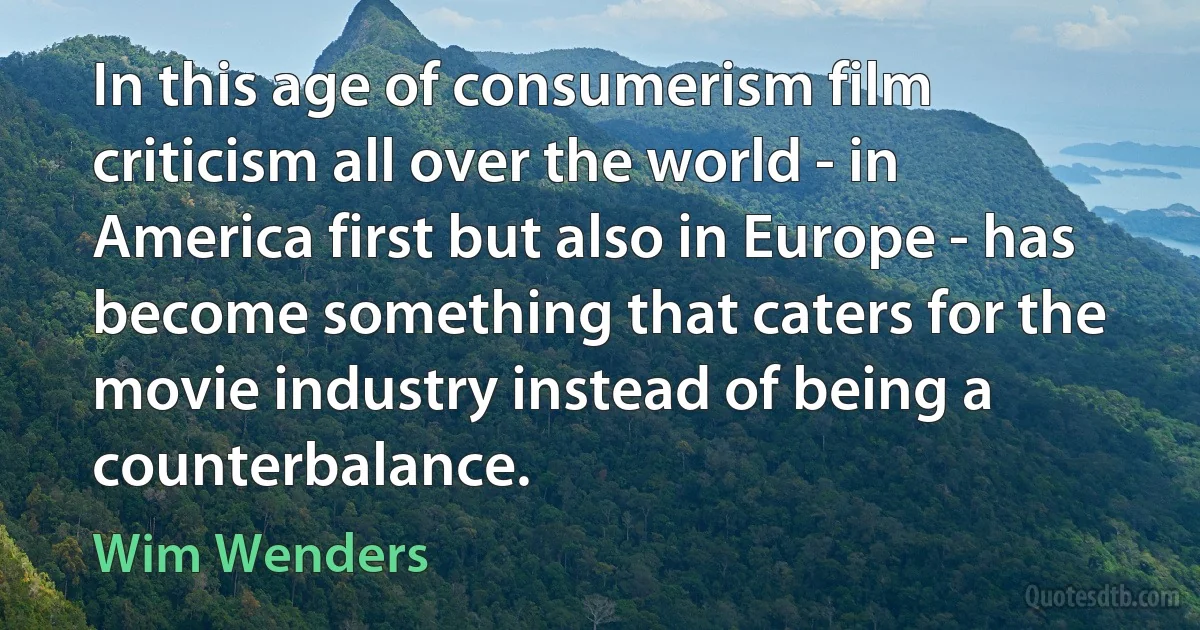 In this age of consumerism film criticism all over the world - in America first but also in Europe - has become something that caters for the movie industry instead of being a counterbalance. (Wim Wenders)