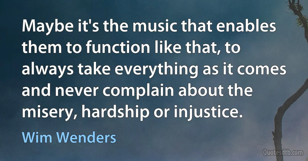 Maybe it's the music that enables them to function like that, to always take everything as it comes and never complain about the misery, hardship or injustice. (Wim Wenders)