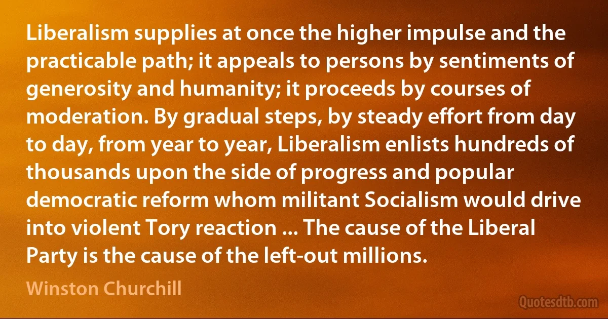 Liberalism supplies at once the higher impulse and the practicable path; it appeals to persons by sentiments of generosity and humanity; it proceeds by courses of moderation. By gradual steps, by steady effort from day to day, from year to year, Liberalism enlists hundreds of thousands upon the side of progress and popular democratic reform whom militant Socialism would drive into violent Tory reaction ... The cause of the Liberal Party is the cause of the left-out millions. (Winston Churchill)