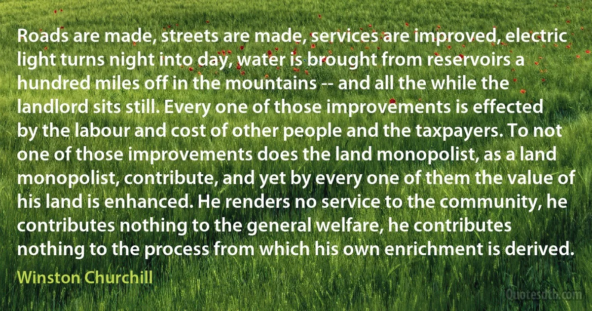 Roads are made, streets are made, services are improved, electric light turns night into day, water is brought from reservoirs a hundred miles off in the mountains -- and all the while the landlord sits still. Every one of those improvements is effected by the labour and cost of other people and the taxpayers. To not one of those improvements does the land monopolist, as a land monopolist, contribute, and yet by every one of them the value of his land is enhanced. He renders no service to the community, he contributes nothing to the general welfare, he contributes nothing to the process from which his own enrichment is derived. (Winston Churchill)