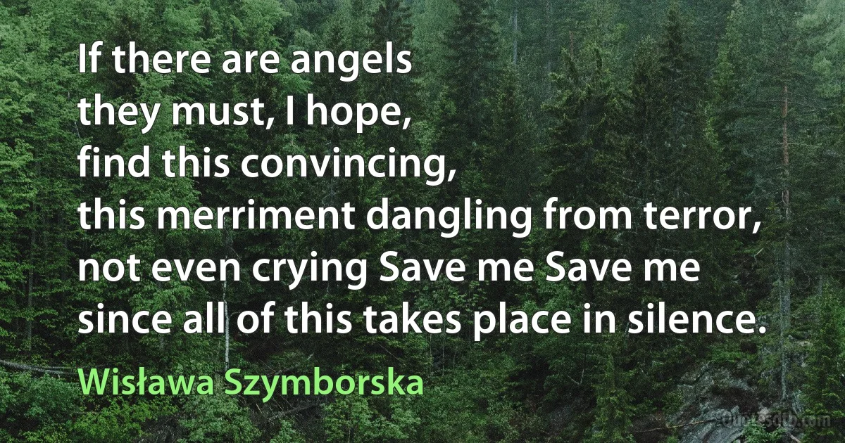 If there are angels
they must, I hope,
find this convincing,
this merriment dangling from terror,
not even crying Save me Save me
since all of this takes place in silence. (Wisława Szymborska)