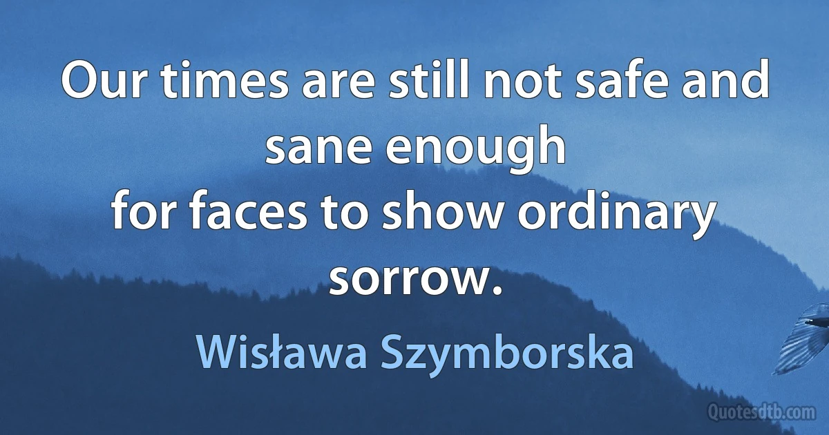 Our times are still not safe and sane enough
for faces to show ordinary sorrow. (Wisława Szymborska)