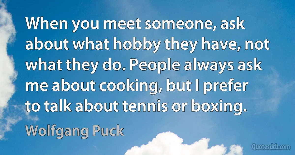 When you meet someone, ask about what hobby they have, not what they do. People always ask me about cooking, but I prefer to talk about tennis or boxing. (Wolfgang Puck)