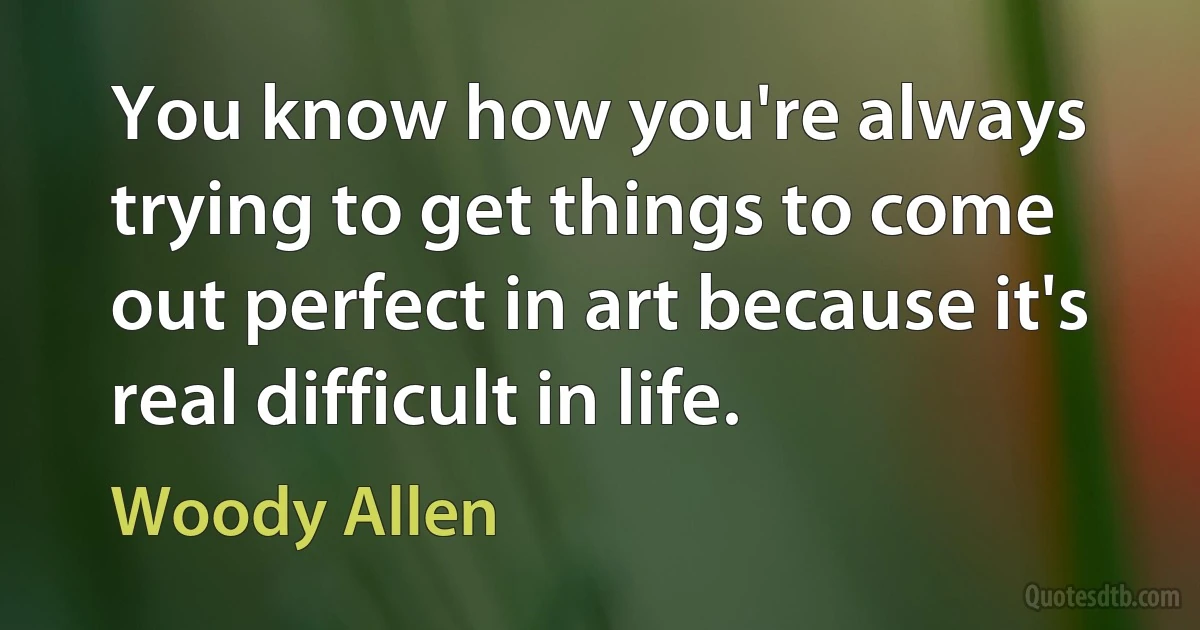 You know how you're always trying to get things to come out perfect in art because it's real difficult in life. (Woody Allen)