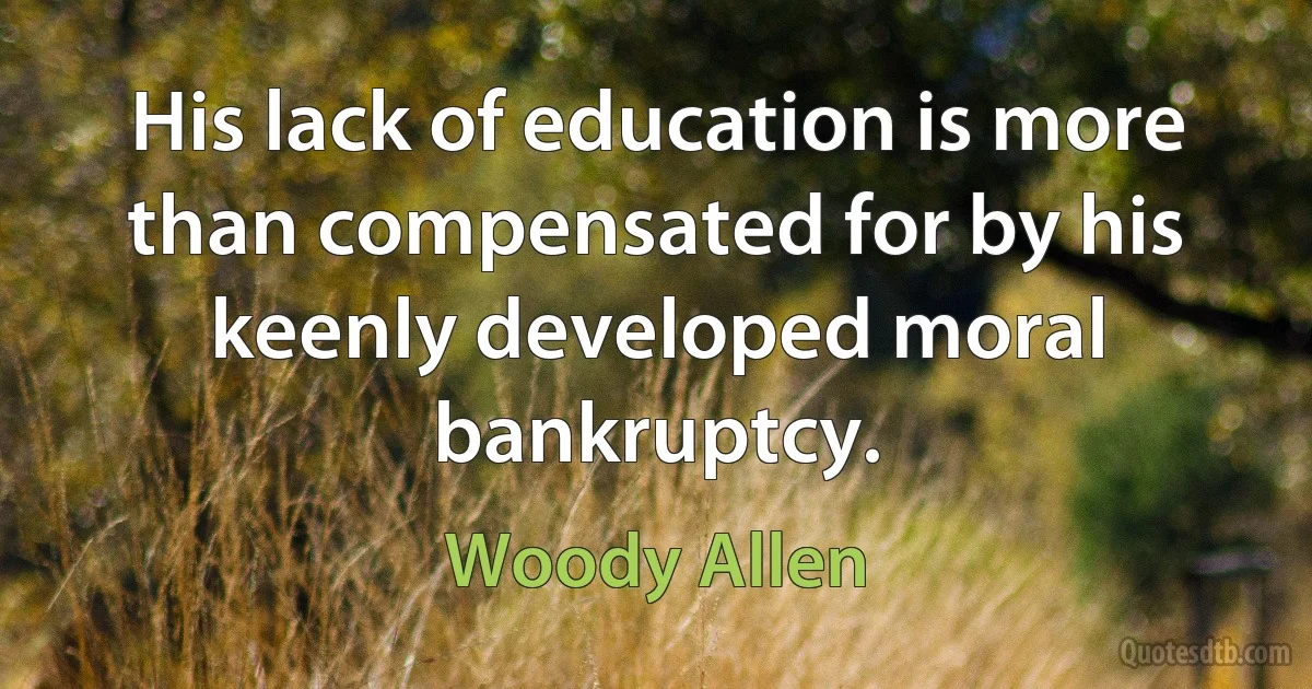 His lack of education is more than compensated for by his keenly developed moral bankruptcy. (Woody Allen)