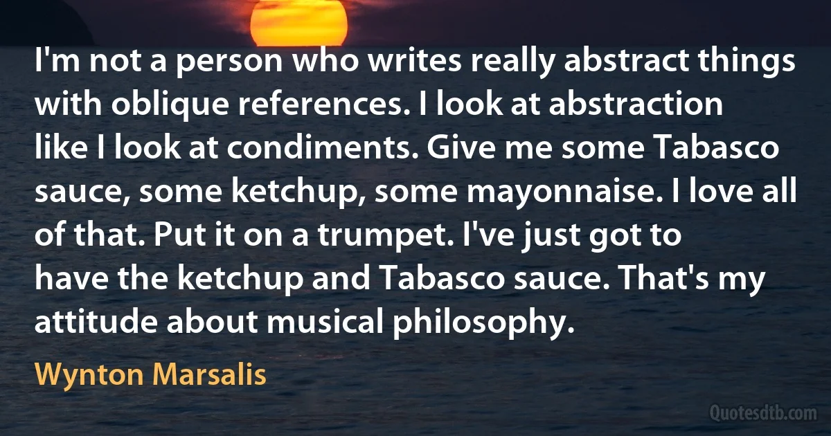 I'm not a person who writes really abstract things with oblique references. I look at abstraction like I look at condiments. Give me some Tabasco sauce, some ketchup, some mayonnaise. I love all of that. Put it on a trumpet. I've just got to have the ketchup and Tabasco sauce. That's my attitude about musical philosophy. (Wynton Marsalis)