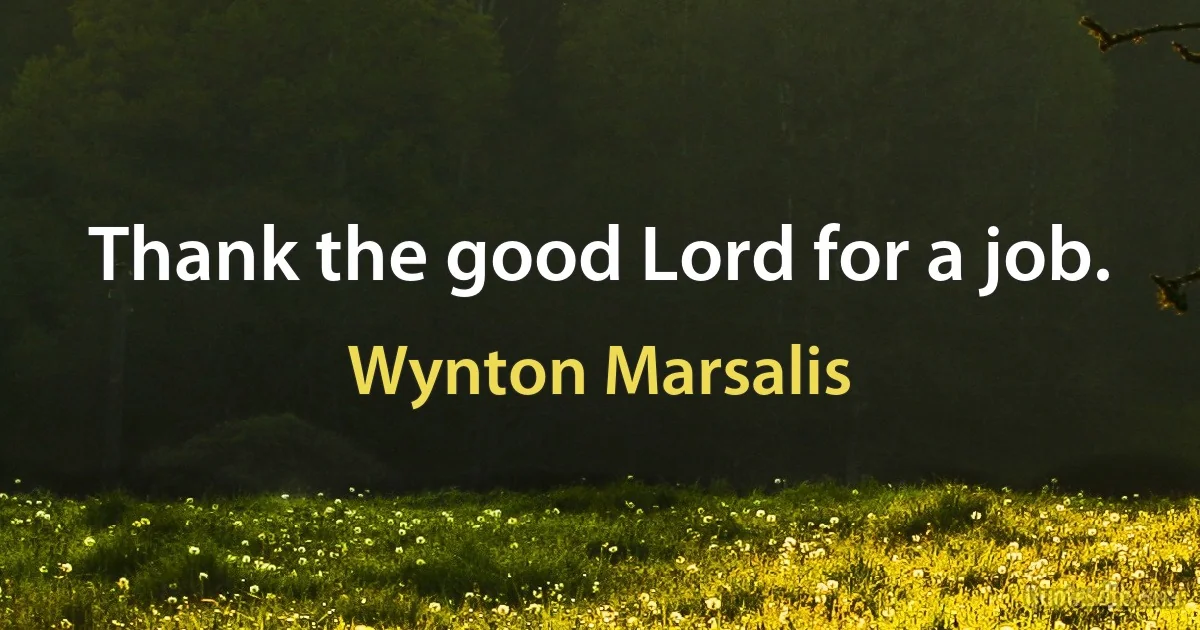 Thank the good Lord for a job. (Wynton Marsalis)