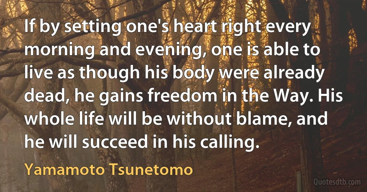 If by setting one's heart right every morning and evening, one is able to live as though his body were already dead, he gains freedom in the Way. His whole life will be without blame, and he will succeed in his calling. (Yamamoto Tsunetomo)