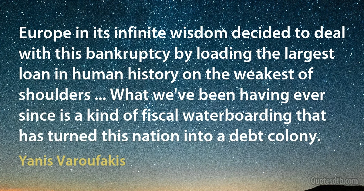 Europe in its infinite wisdom decided to deal with this bankruptcy by loading the largest loan in human history on the weakest of shoulders ... What we've been having ever since is a kind of fiscal waterboarding that has turned this nation into a debt colony. (Yanis Varoufakis)