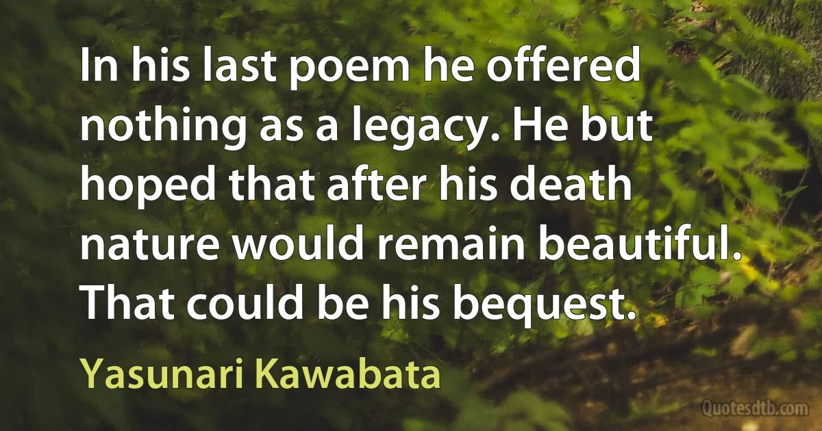 In his last poem he offered nothing as a legacy. He but hoped that after his death nature would remain beautiful. That could be his bequest. (Yasunari Kawabata)