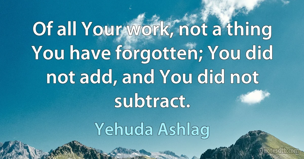 Of all Your work, not a thing You have forgotten; You did not add, and You did not subtract. (Yehuda Ashlag)