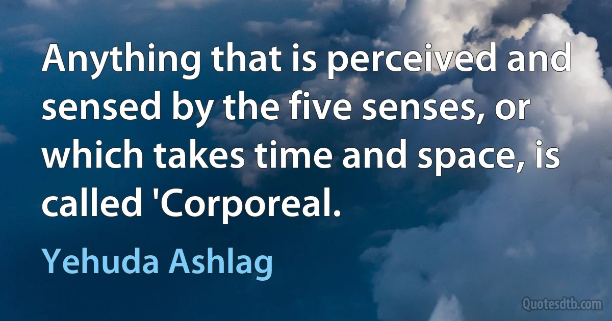 Anything that is perceived and sensed by the five senses, or which takes time and space, is called 'Corporeal. (Yehuda Ashlag)