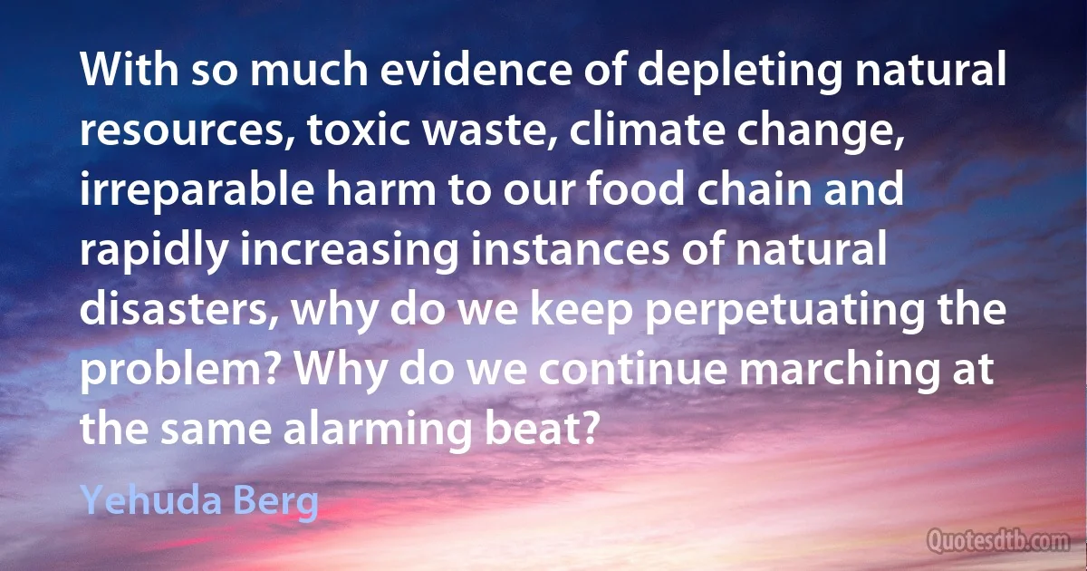 With so much evidence of depleting natural resources, toxic waste, climate change, irreparable harm to our food chain and rapidly increasing instances of natural disasters, why do we keep perpetuating the problem? Why do we continue marching at the same alarming beat? (Yehuda Berg)