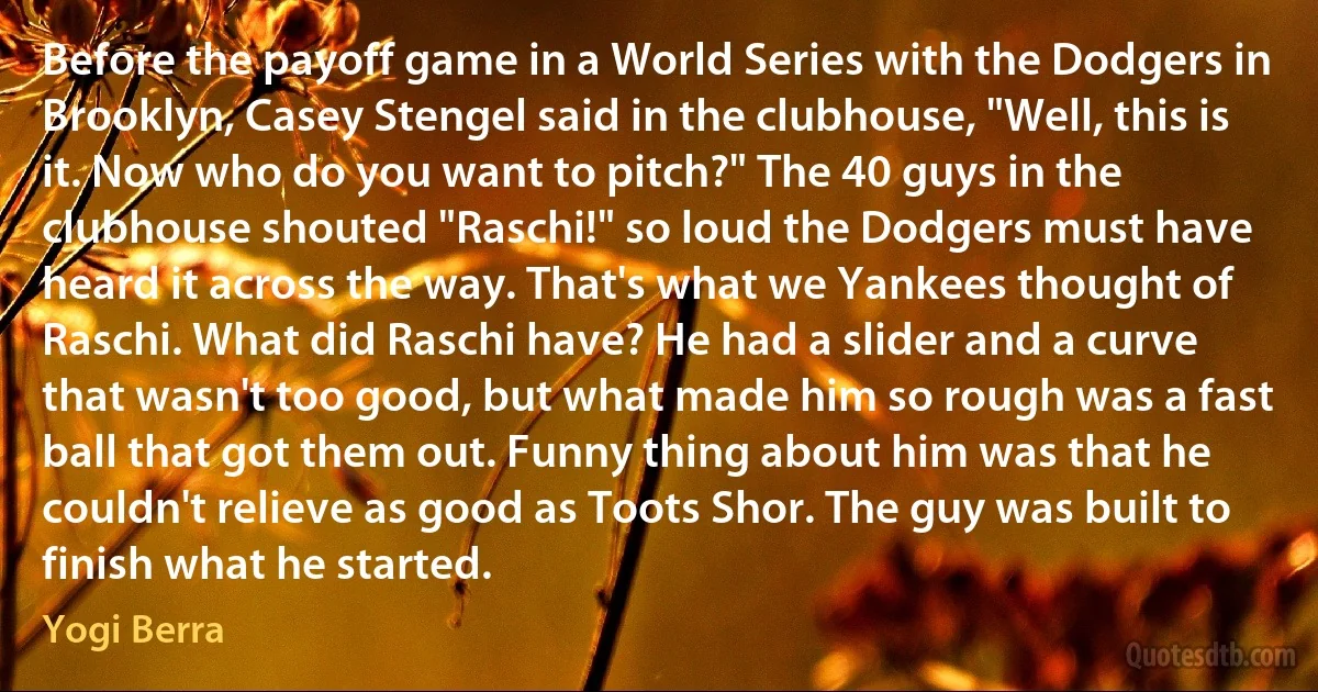 Before the payoff game in a World Series with the Dodgers in Brooklyn, Casey Stengel said in the clubhouse, "Well, this is it. Now who do you want to pitch?" The 40 guys in the clubhouse shouted "Raschi!" so loud the Dodgers must have heard it across the way. That's what we Yankees thought of Raschi. What did Raschi have? He had a slider and a curve that wasn't too good, but what made him so rough was a fast ball that got them out. Funny thing about him was that he couldn't relieve as good as Toots Shor. The guy was built to finish what he started. (Yogi Berra)