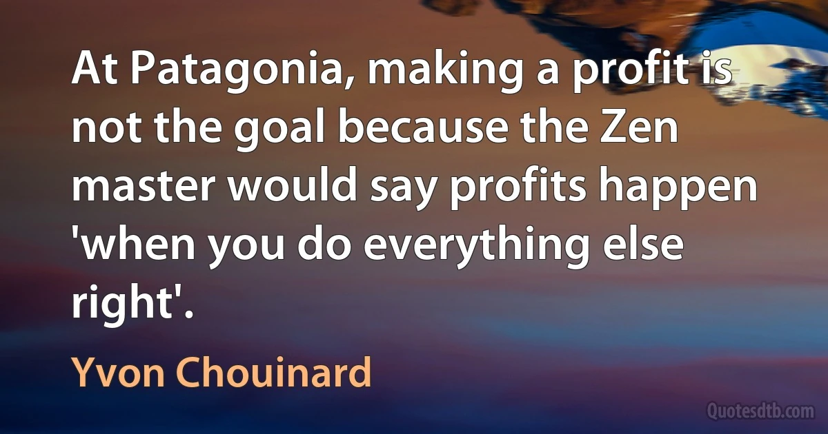 At Patagonia, making a profit is not the goal because the Zen master would say profits happen 'when you do everything else right'. (Yvon Chouinard)