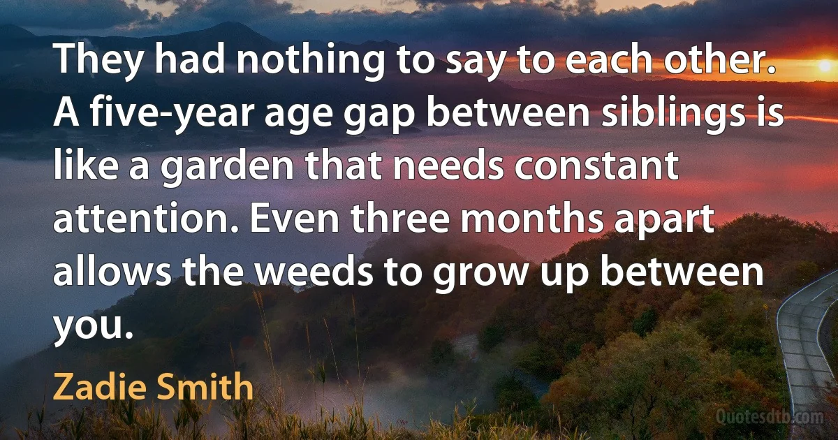 They had nothing to say to each other. A five-year age gap between siblings is like a garden that needs constant attention. Even three months apart allows the weeds to grow up between you. (Zadie Smith)