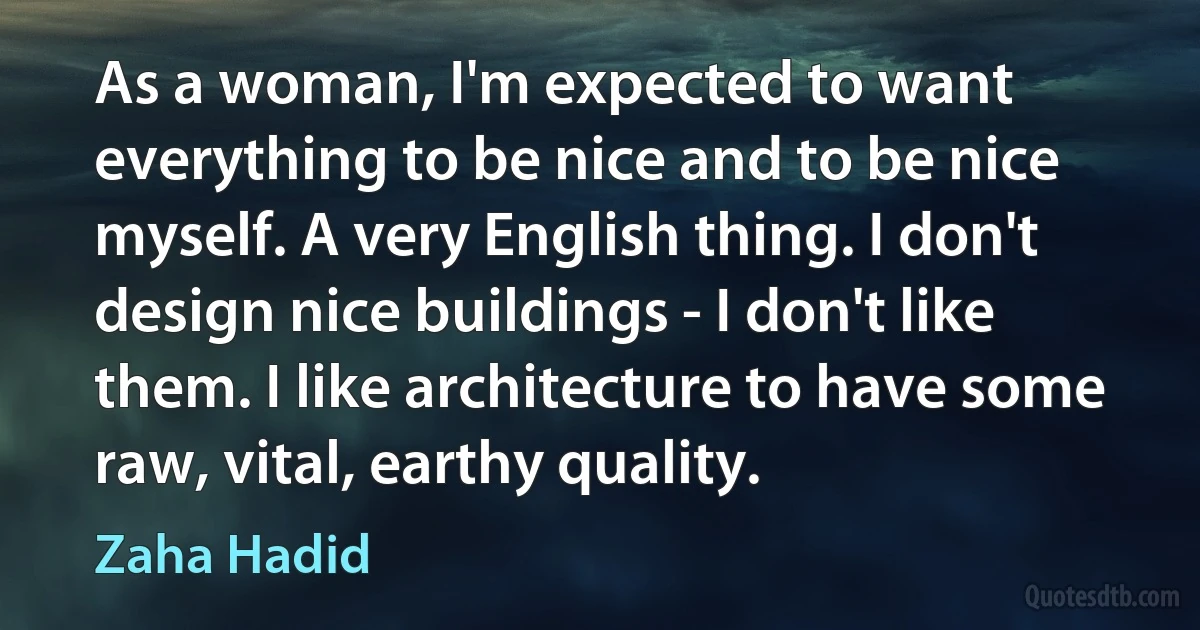 As a woman, I'm expected to want everything to be nice and to be nice myself. A very English thing. I don't design nice buildings - I don't like them. I like architecture to have some raw, vital, earthy quality. (Zaha Hadid)