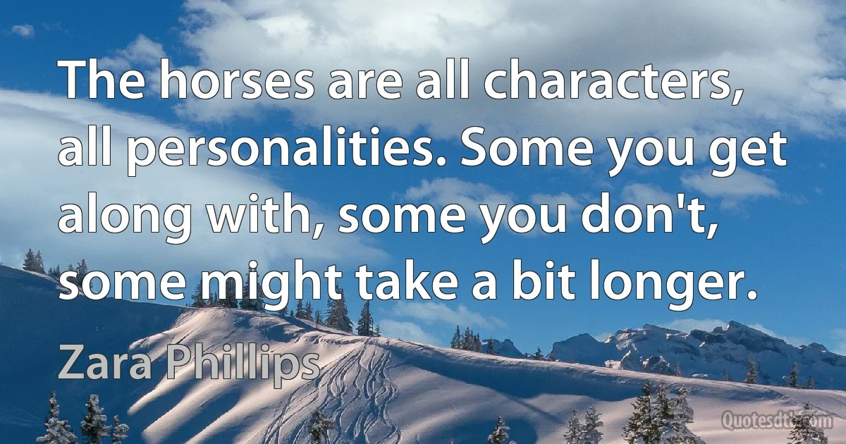 The horses are all characters, all personalities. Some you get along with, some you don't, some might take a bit longer. (Zara Phillips)