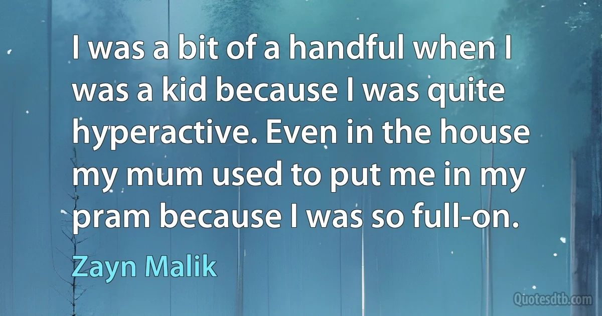 I was a bit of a handful when I was a kid because I was quite hyperactive. Even in the house my mum used to put me in my pram because I was so full-on. (Zayn Malik)