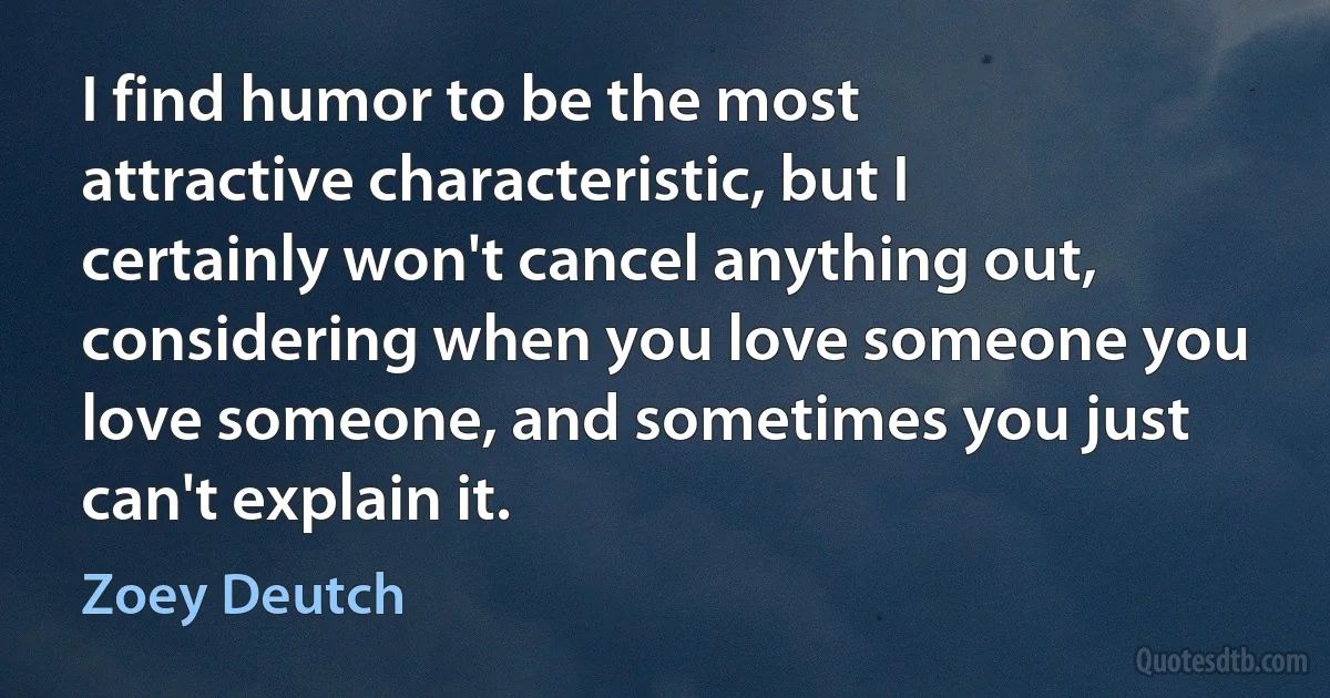 I find humor to be the most attractive characteristic, but I certainly won't cancel anything out, considering when you love someone you love someone, and sometimes you just can't explain it. (Zoey Deutch)