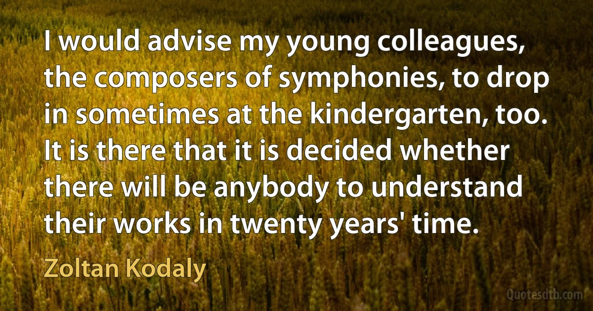 I would advise my young colleagues, the composers of symphonies, to drop in sometimes at the kindergarten, too. It is there that it is decided whether there will be anybody to understand their works in twenty years' time. (Zoltan Kodaly)