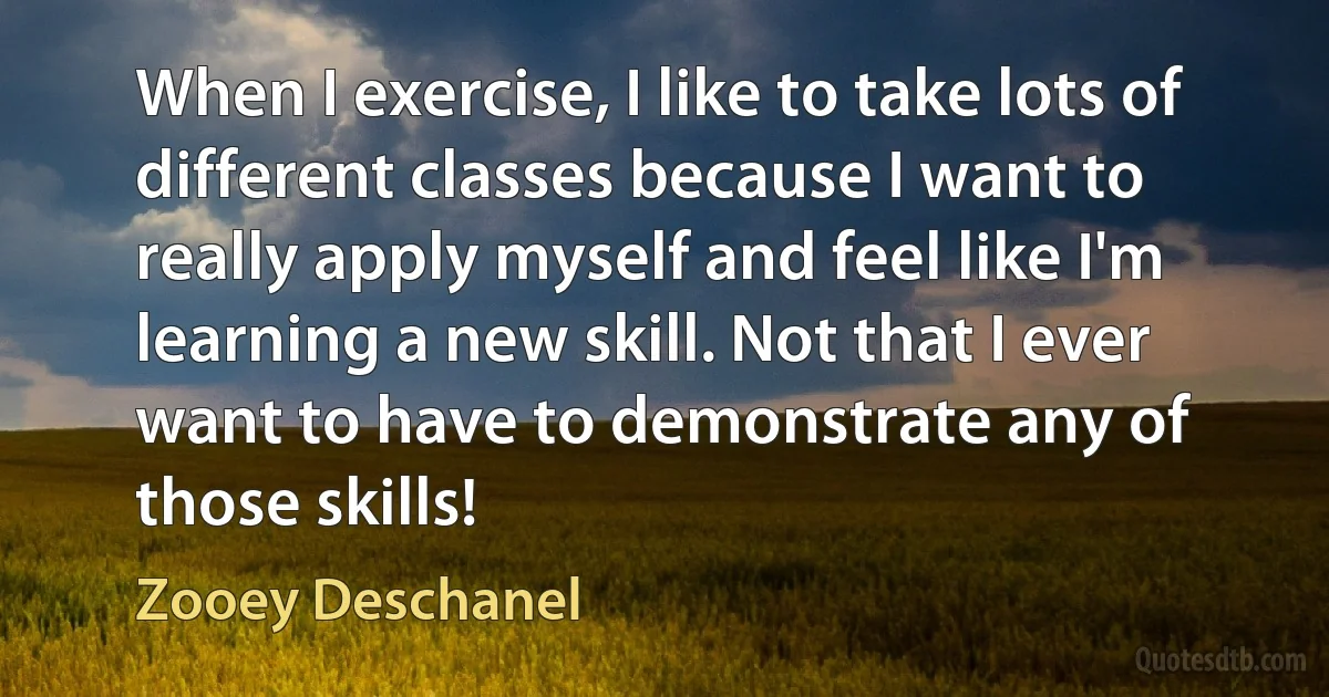 When I exercise, I like to take lots of different classes because I want to really apply myself and feel like I'm learning a new skill. Not that I ever want to have to demonstrate any of those skills! (Zooey Deschanel)