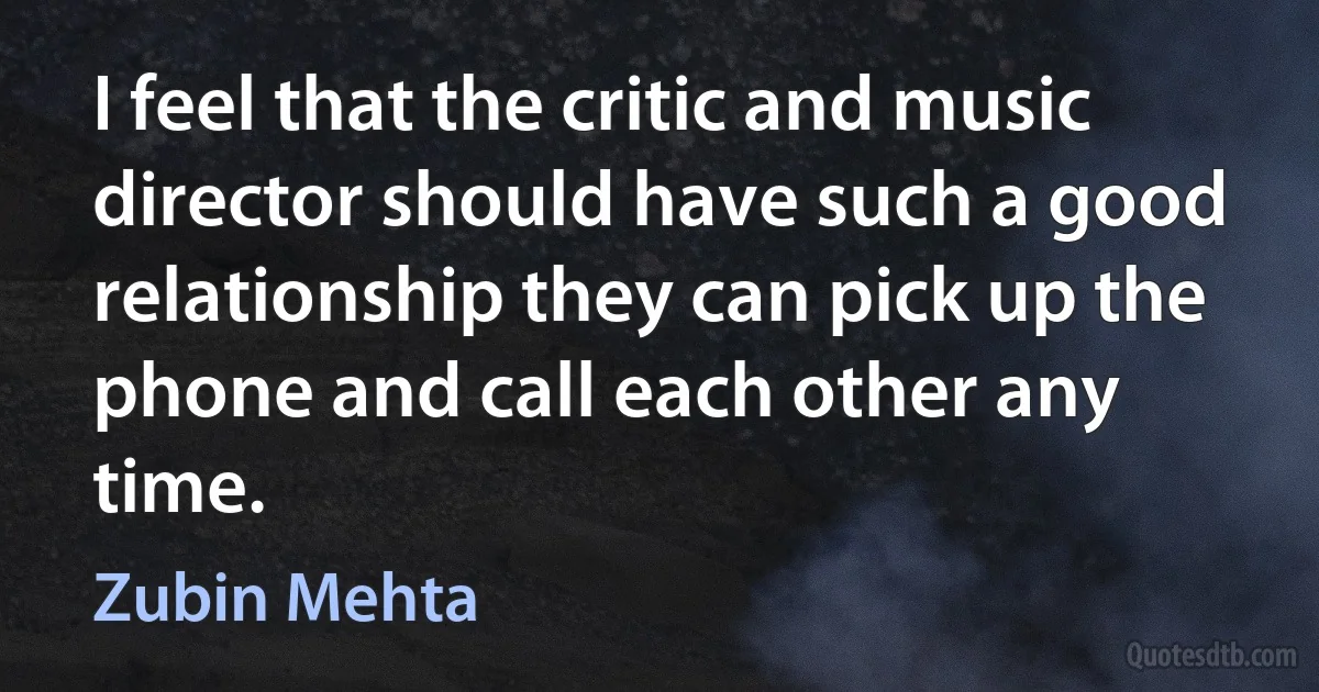 I feel that the critic and music director should have such a good relationship they can pick up the phone and call each other any time. (Zubin Mehta)