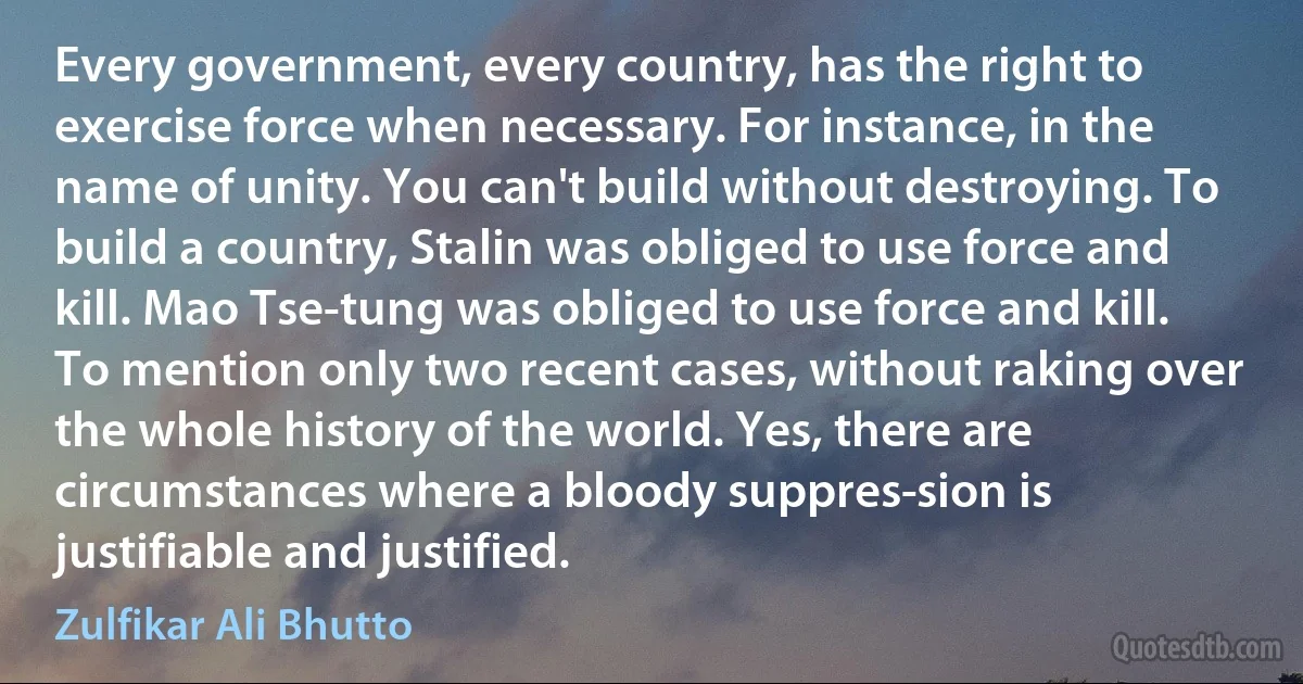 Every government, every country, has the right to exercise force when necessary. For instance, in the name of unity. You can't build without destroying. To build a country, Stalin was obliged to use force and kill. Mao Tse-tung was obliged to use force and kill. To mention only two recent cases, without raking over the whole history of the world. Yes, there are circumstances where a bloody suppres­sion is justifiable and justified. (Zulfikar Ali Bhutto)