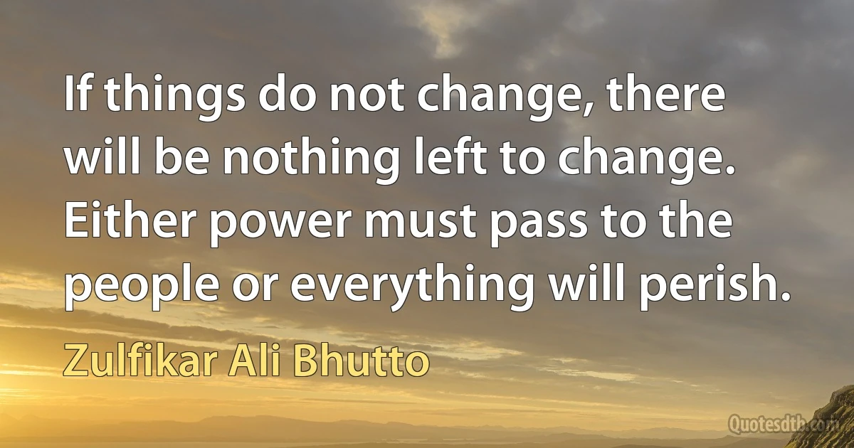 If things do not change, there will be nothing left to change. Either power must pass to the people or everything will perish. (Zulfikar Ali Bhutto)