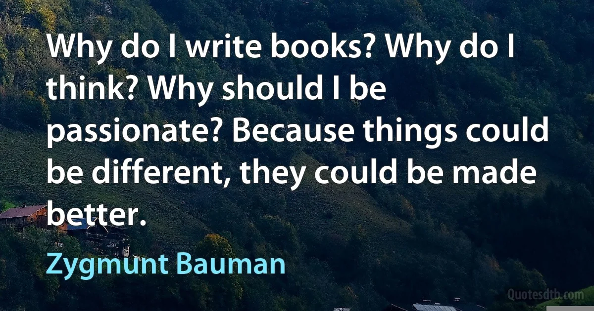 Why do I write books? Why do I think? Why should I be passionate? Because things could be different, they could be made better. (Zygmunt Bauman)