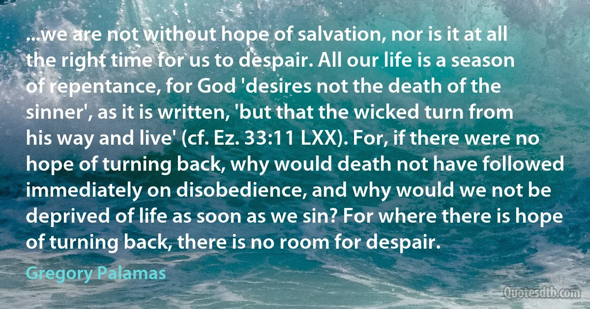...we are not without hope of salvation, nor is it at all the right time for us to despair. All our life is a season of repentance, for God 'desires not the death of the sinner', as it is written, 'but that the wicked turn from his way and live' (cf. Ez. 33:11 LXX). For, if there were no hope of turning back, why would death not have followed immediately on disobedience, and why would we not be deprived of life as soon as we sin? For where there is hope of turning back, there is no room for despair. (Gregory Palamas)