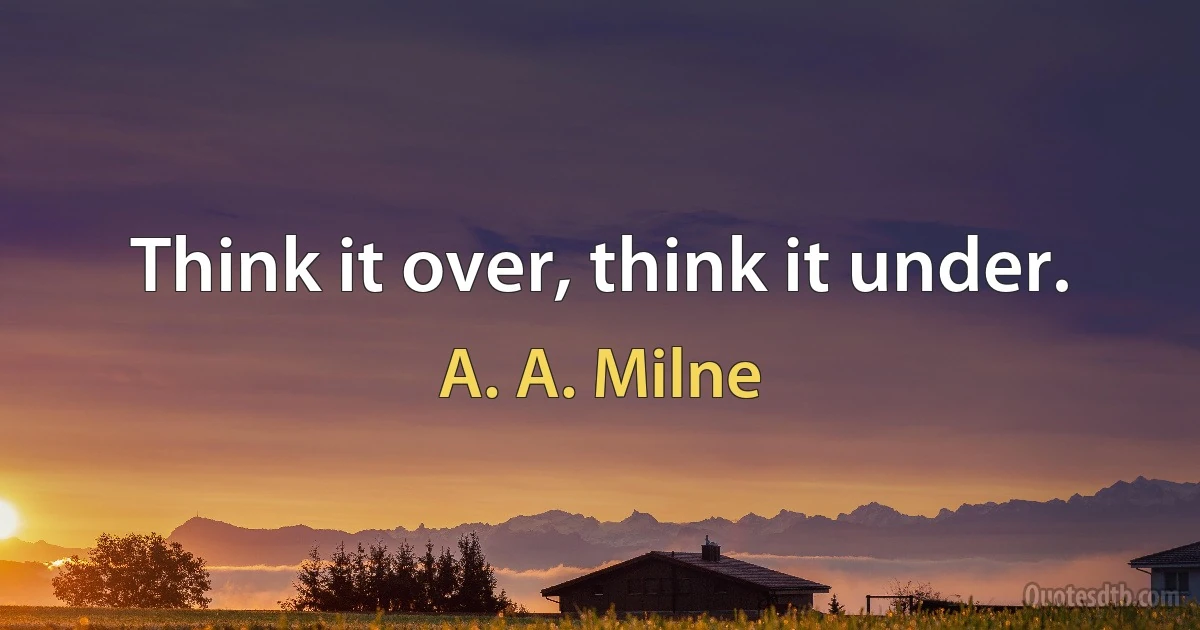 Think it over, think it under. (A. A. Milne)