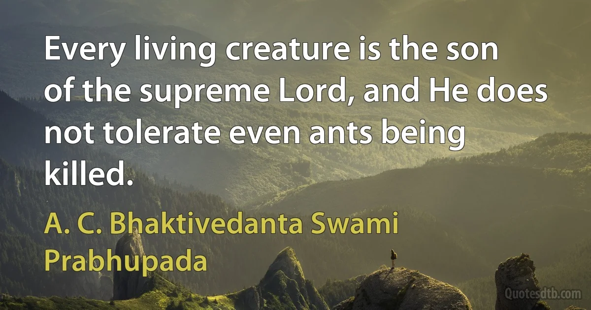 Every living creature is the son of the supreme Lord, and He does not tolerate even ants being killed. (A. C. Bhaktivedanta Swami Prabhupada)