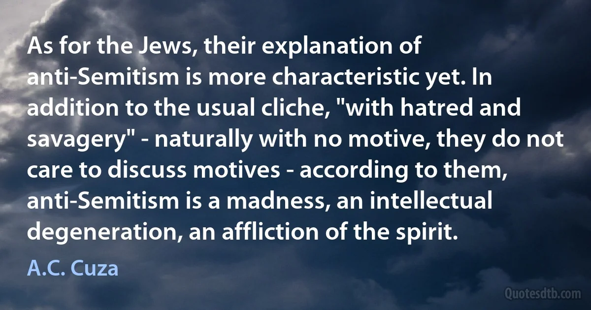 As for the Jews, their explanation of anti-Semitism is more characteristic yet. In addition to the usual cliche, "with hatred and savagery" - naturally with no motive, they do not care to discuss motives - according to them, anti-Semitism is a madness, an intellectual degeneration, an affliction of the spirit. (A.C. Cuza)