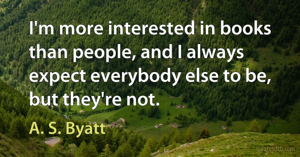 I'm more interested in books than people, and I always expect everybody else to be, but they're not. (A. S. Byatt)