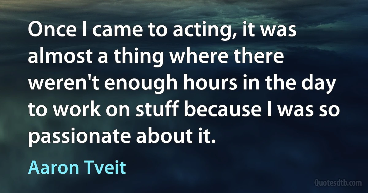 Once I came to acting, it was almost a thing where there weren't enough hours in the day to work on stuff because I was so passionate about it. (Aaron Tveit)