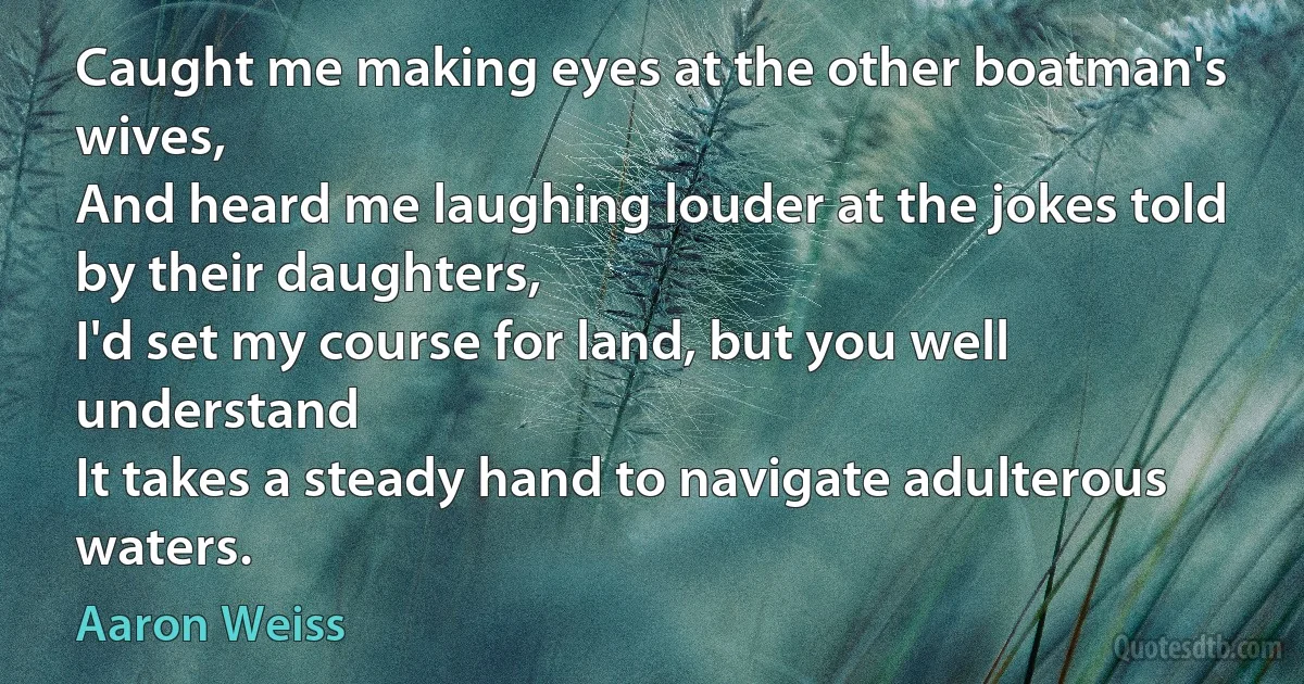 Caught me making eyes at the other boatman's wives,
And heard me laughing louder at the jokes told by their daughters,
I'd set my course for land, but you well understand
It takes a steady hand to navigate adulterous waters. (Aaron Weiss)