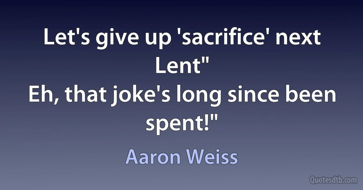 Let's give up 'sacrifice' next Lent"
Eh, that joke's long since been spent!" (Aaron Weiss)