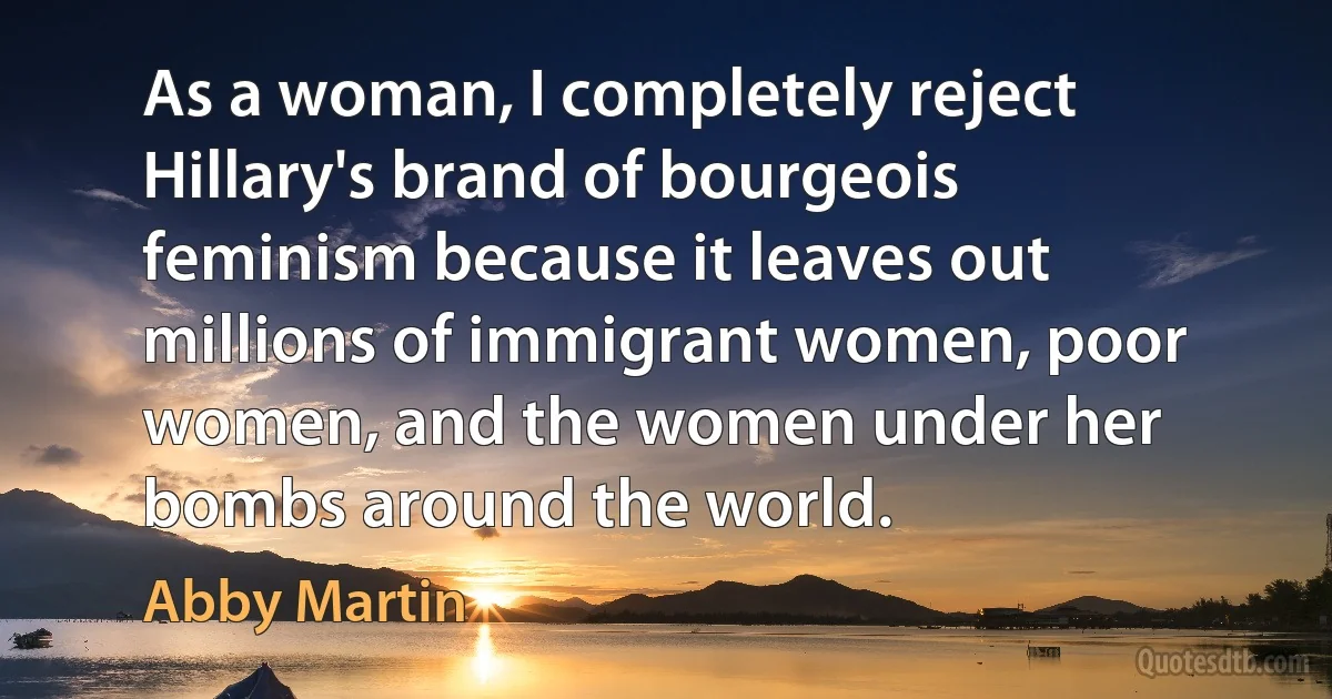 As a woman, I completely reject Hillary's brand of bourgeois feminism because it leaves out millions of immigrant women, poor women, and the women under her bombs around the world. (Abby Martin)