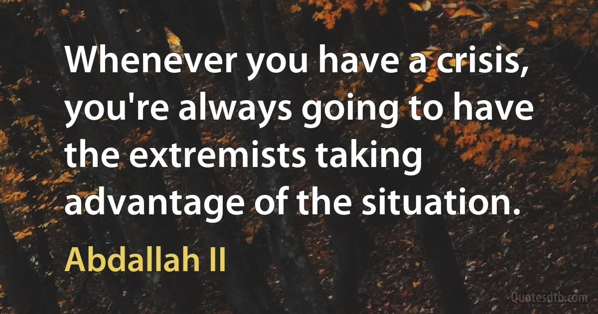 Whenever you have a crisis, you're always going to have the extremists taking advantage of the situation. (Abdallah II)