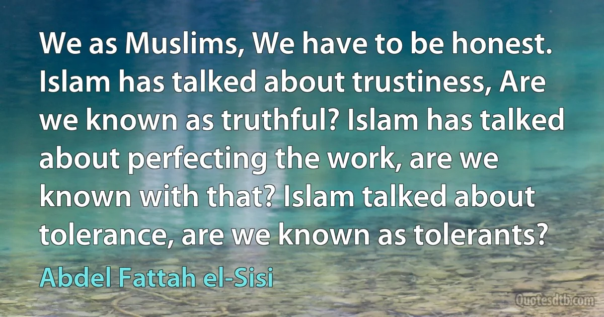 We as Muslims, We have to be honest. Islam has talked about trustiness, Are we known as truthful? Islam has talked about perfecting the work, are we known with that? Islam talked about tolerance, are we known as tolerants? (Abdel Fattah el-Sisi)