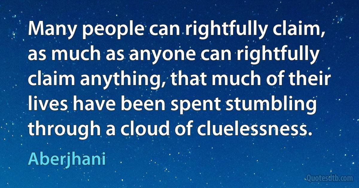 Many people can rightfully claim, as much as anyone can rightfully claim anything, that much of their lives have been spent stumbling through a cloud of cluelessness. (Aberjhani)